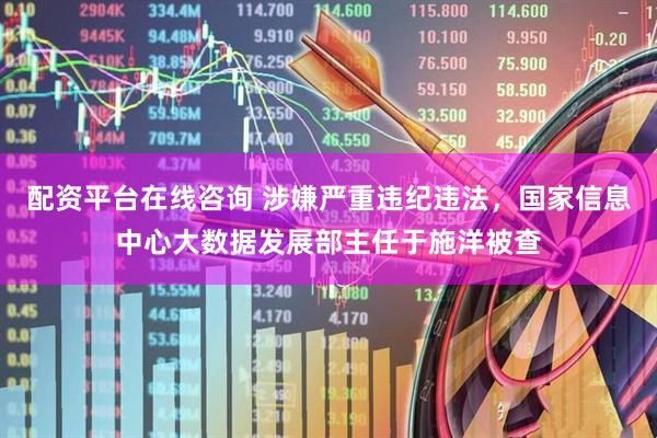 配资平台在线咨询 涉嫌严重违纪违法，国家信息中心大数据发展部主任于施洋被查