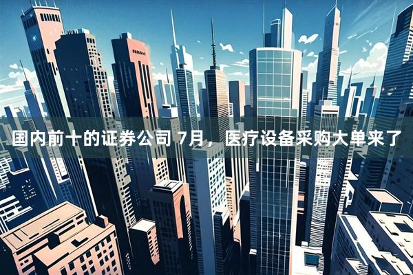 国内前十的证券公司 7月，医疗设备采购大单来了