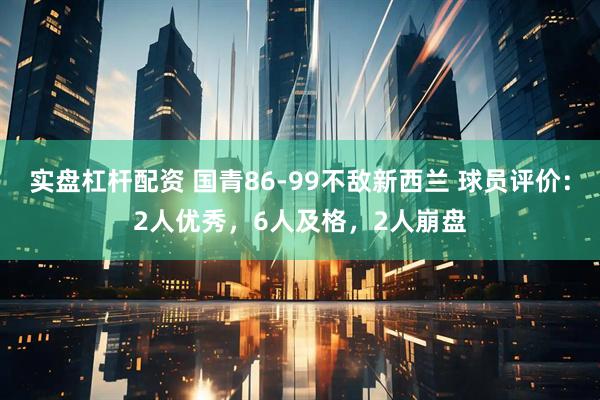 实盘杠杆配资 国青86-99不敌新西兰 球员评价：2人优秀，6人及格，2人崩盘