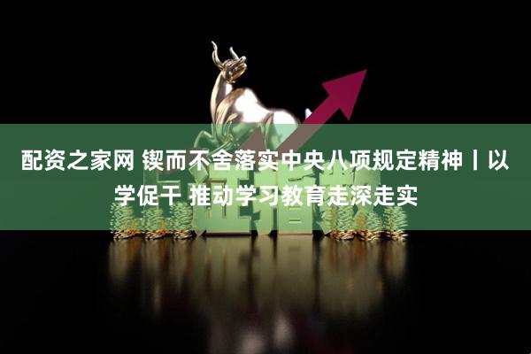 配资之家网 锲而不舍落实中央八项规定精神丨以学促干 推动学习教育走深走实