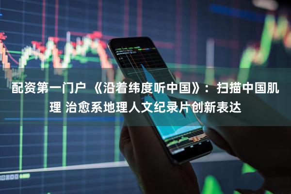 配资第一门户 《沿着纬度听中国》：扫描中国肌理 治愈系地理人文纪录片创新表达