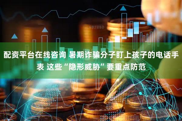 配资平台在线咨询 暑期诈骗分子盯上孩子的电话手表 这些“隐形威胁”要重点防范