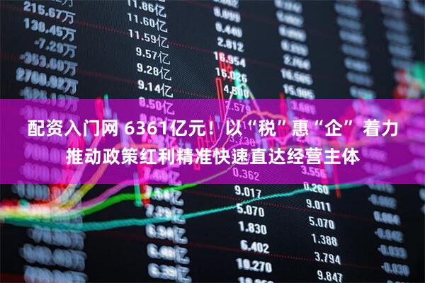 配资入门网 6361亿元！以“税”惠“企” 着力推动政策红利精准快速直达经营主体