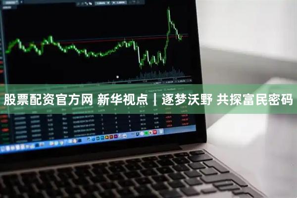 股票配资官方网 新华视点｜逐梦沃野 共探富民密码