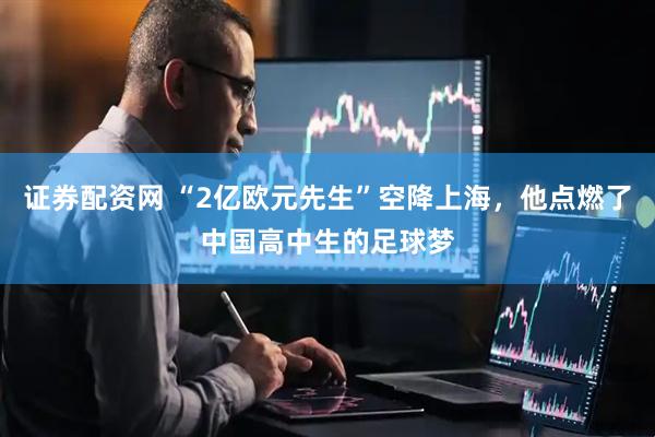 证券配资网 “2亿欧元先生”空降上海，他点燃了中国高中生的足球梦