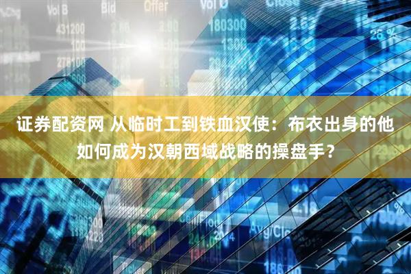 证券配资网 从临时工到铁血汉使：布衣出身的他如何成为汉朝西域战略的操盘手？