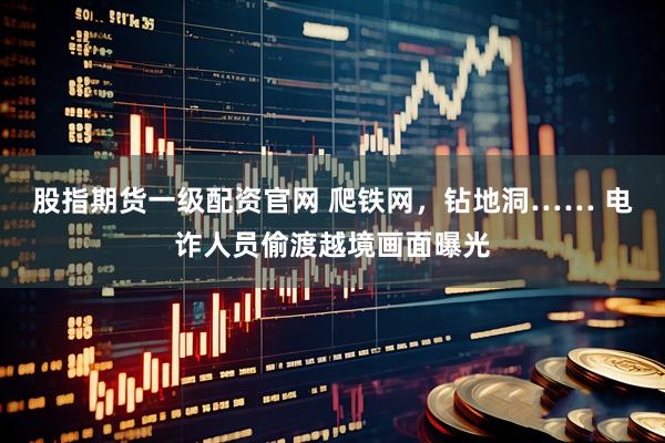 股指期货一级配资官网 爬铁网，钻地洞…… 电诈人员偷渡越境画面曝光