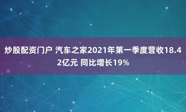 炒股配资门户 汽车之家2021年第一季度营收18.42亿元 同比增长19%