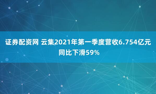 证券配资网 云集2021年第一季度营收6.754亿元 同比下滑59%