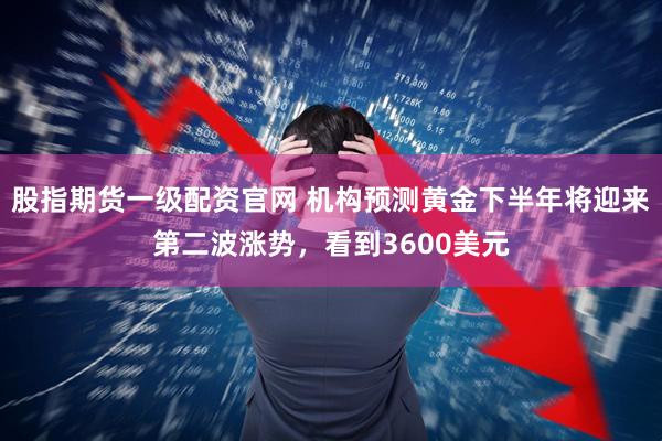 股指期货一级配资官网 机构预测黄金下半年将迎来第二波涨势，看到3600美元