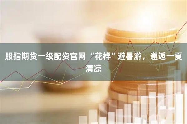 股指期货一级配资官网 “花样”避暑游，邂逅一夏清凉