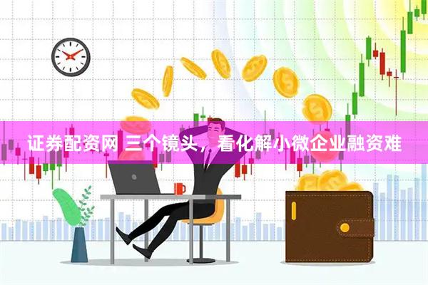证券配资网 三个镜头，看化解小微企业融资难