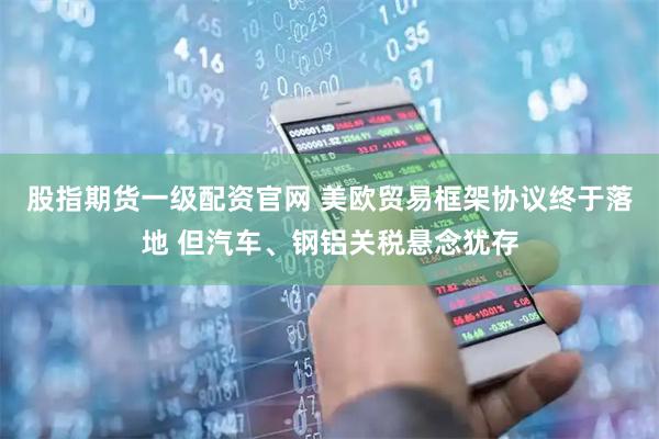 股指期货一级配资官网 美欧贸易框架协议终于落地 但汽车、钢铝关税悬念犹存