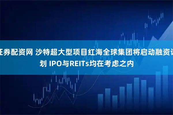 证券配资网 沙特超大型项目红海全球集团将启动融资计划 IPO与REITs均在考虑之内