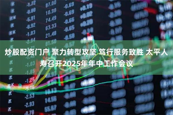 炒股配资门户 聚力转型攻坚 笃行服务致胜 太平人寿召开2025年年中工作会议