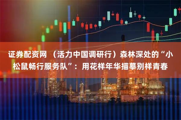 证券配资网 （活力中国调研行）森林深处的“小松鼠畅行服务队”：用花样年华描摹别样青春