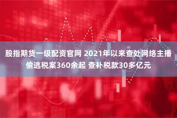 股指期货一级配资官网 2021年以来查处网络主播偷逃税案360余起 查补税款30多亿元