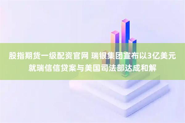 股指期货一级配资官网 瑞银集团宣布以3亿美元就瑞信信贷案与美国司法部达成和解