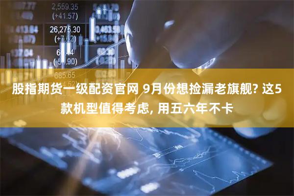 股指期货一级配资官网 9月份想捡漏老旗舰? 这5款机型值得考虑, 用五六年不卡
