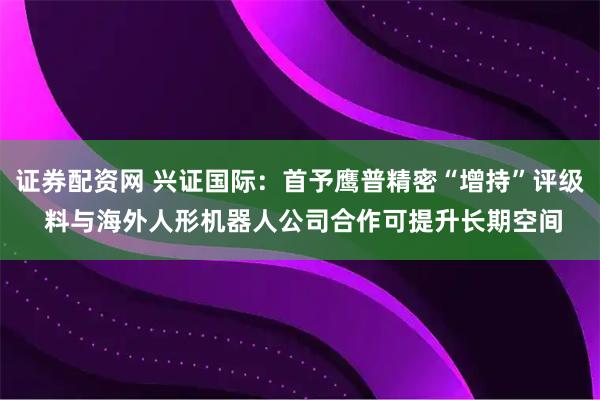 证券配资网 兴证国际：首予鹰普精密“增持”评级 料与海外人形机器人公司合作可提升长期空间