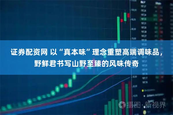 证券配资网 以“真本味”理念重塑高端调味品，野鲜君书写山野至臻的风味传奇
