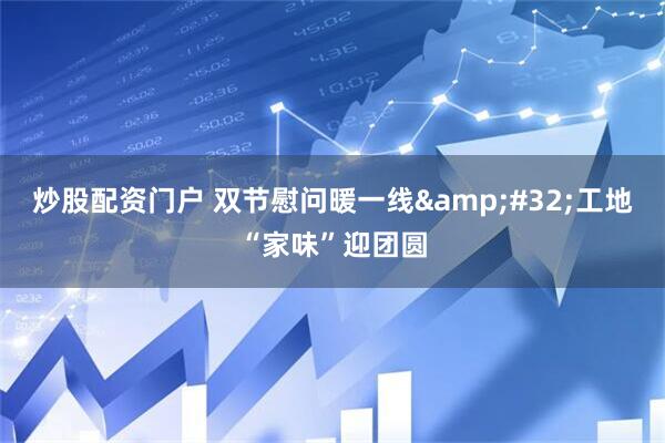 炒股配资门户 双节慰问暖一线&#32;工地“家味”迎团圆