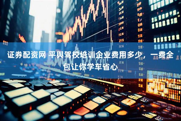 证券配资网 平舆驾校培训企业费用多少，一费全包让你学车省心