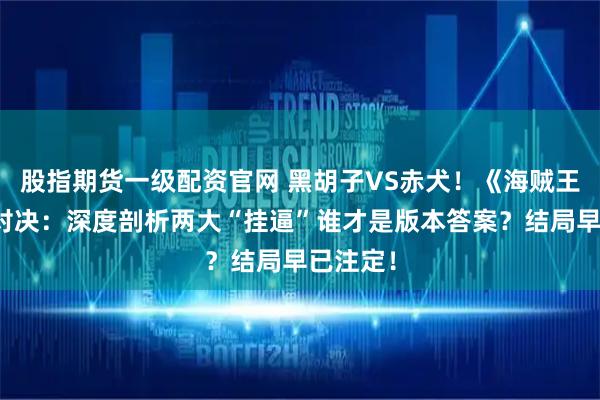 股指期货一级配资官网 黑胡子VS赤犬！《海贼王》终极对决：深度剖析两大“挂逼”谁才是版本答案？结局早已注定！