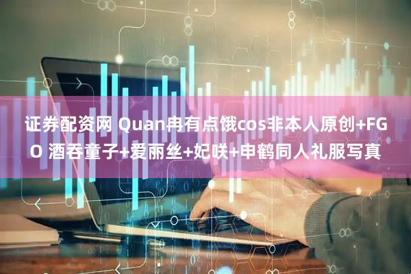 证券配资网 Quan冉有点饿cos非本人原创+FGO 酒吞童子+爱丽丝+妃咲+申鹤同人礼服写真
