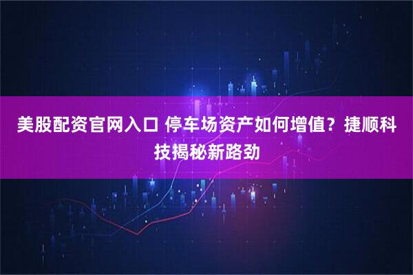 美股配资官网入口 停车场资产如何增值？捷顺科技揭秘新路劲