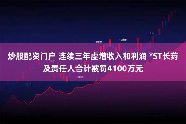 炒股配资门户 连续三年虚增收入和利润 *ST长药及责任人合计被罚4100万元