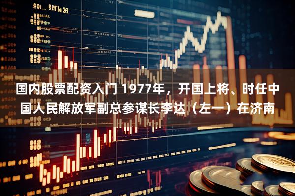 国内股票配资入门 1977年，开国上将、时任中国人民解放军副总参谋长李达（左一）在济南